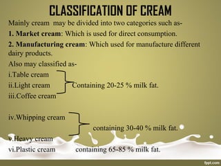 CLASSIFICATION OF CREAM
Mainly cream may be divided into two categories such as-
1. Market cream: Which is used for direct consumption.
2. Manufacturing cream: Which used for manufacture different
dairy products.
Also may classified as-
i.Table cream
ii.Light cream Containing 20-25 % milk fat.
iii.Coffee cream
iv.Whipping cream
containing 30-40 % milk fat.
v.Heavy cream
vi.Plastic cream containing 65-85 % milk fat.
 