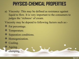 PHYSICO-CHEMICAL PROPERTIES
a) Viscosity: This may be defined as resistance against
liquid to flow. It is very important to the consumers to
judges the ‘richness’ of cream.
Viscosity may be depend to following factors such as:-
 Fat percentage.
 Temperature.
 Separation conditions.
 Homogenization.
 Cooling.
 Ageing.
 clumping.
 