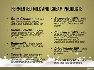 • Evaporated Milk: milk
that has 60% of the water
removed. Has a cooked
flavor.
• Condensed Milk: milk
that has 60% of the water
removed, but heavily
sweetened with sugar.
Available in cans and bulk.
• Dried Whole Milk: milk
that has been dried to a
powder
• Non-Fat Dry Milk: skim
milk that has been dried
• Sour Cream: cultured
and fermented by added
lactic acid bacteria. 18% fat
• Crème Fraiche: slightly
aged, cultured heavy cream,
doesn’t require tempering.
Expensive
• Buttermilk: fresh liquid
milk, usually skim soured by
bacteria
• Yogurt: milk cultured by
special bacteria, has a
custard-like consistency. Can
be flavored and sweetened.
FERMENTED MILK AND CREAM PRODUCTS
 