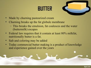 BUTTER
• Made by churning pasteurized cream
• Churning breaks up the fat globule membrane
– This breaks the emulsion, fat coalesces and the water
(buttermilk) escapes
• Federal law requires that it contain at least 80% milkfat,
nutritionally butter is a fat.
• Salt and coloring may be added
• Today commercial butter making is a product of knowledge
and experience gained over the years
 