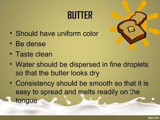 BUTTER
• Should have uniform color
• Be dense
• Taste clean
• Water should be dispersed in fine droplets
so that the butter looks dry
• Consistency should be smooth so that it is
easy to spread and melts readily on the
tongue
 