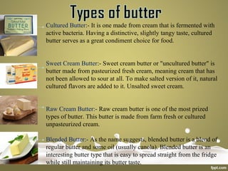 Cultured Butter:- It is one made from cream that is fermented with
active bacteria. Having a distinctive, slightly tangy taste, cultured
butter serves as a great condiment choice for food.
Sweet Cream Butter:- Sweet cream butter or "uncultured butter" is
butter made from pasteurized fresh cream, meaning cream that has
not been allowed to sour at all. To make salted version of it, natural
cultured flavors are added to it. Unsalted sweet cream.
Raw Cream Butter:- Raw cream butter is one of the most prized
types of butter. This butter is made from farm fresh or cultured
unpasteurized cream.
Blended Butter:- As the name suggests, blended butter is a blend of
regular butter and some oil (usually canola). Blended butter is an
interesting butter type that is easy to spread straight from the fridge
while still maintaining its butter taste.
 
