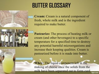BUTTER GLOSSARY
Cream: Cream is a natural component of
fresh, whole milk and is the ingredient
required to make butter.
Pasteurize: The process of heating milk or
cream (and other beverages) to a specific
temperature for a specified time to destroy
any potential harmful microorganisms and
increase their keeping qualities. Cream is
pasteurized before it is made into butter.
Whey: The liquid component left in the
making of cheese once the solids from the
milk have been separated out to form curd.
 