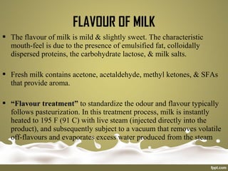  The flavour of milk is mild & slightly sweet. The characteristic
mouth-feel is due to the presence of emulsified fat, colloidally
dispersed proteins, the carbohydrate lactose, & milk salts.
 Fresh milk contains acetone, acetaldehyde, methyl ketones, & SFAs
that provide aroma.
 “Flavour treatment” to standardize the odour and flavour typically
follows pasteurization. In this treatment process, milk is instantly
heated to 195 F (91 C) with live steam (injected directly into the
product), and subsequently subject to a vacuum that removes volatile
off-flavours and evaporates excess water produced from the steam
FLAVOUR OF MILK
 