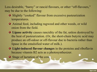Less desirable, “barny” or rancid flavours, or other “off-flavours,”
may be due to the following:
Slightly “cooked” flavour from excessive pasteurization
temperatures.
Animal feed, including ragweed and other weeds, or wild
onion from the field.
Lipase activity causes rancidity of the fat, unless destroyed by
the heat of pasteurization. (Or, the short-chain butyric acid may
produce an off-odour or off-flavour due to bacteria rather than
lipase in the emulsified water of milk.).
Light-induced flavour changes in the proteins and riboflavin
because vitamin B2 acts as a photosynthesizer.
Stage of lactation of the cow.
 