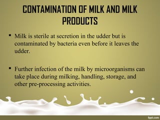 Milk is sterile at secretion in the udder but is
contaminated by bacteria even before it leaves the
udder.
 Further infection of the milk by microorganisms can
take place during milking, handling, storage, and
other pre-processing activities.
CONTAMINATION OF MILK AND MILK
PRODUCTS
 