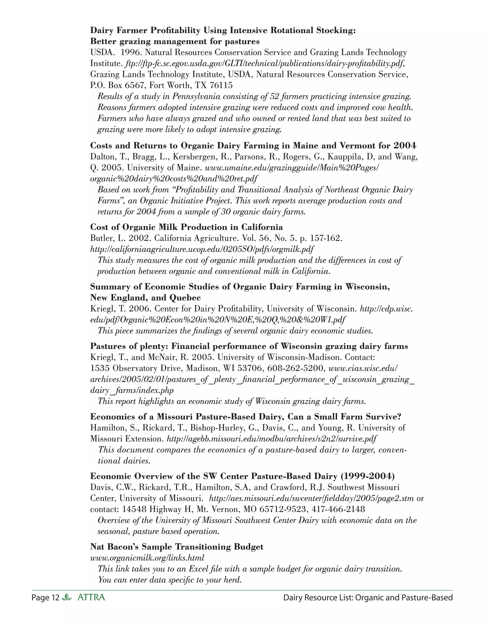 Dairy Farmer Proﬁtability Using Intensive Rotational Stocking:
            Better grazing management for pastures
            USDA. 1996. Natural Resources Conservation Service and Grazing Lands Technology
            Institute. ftp://ftp-fc.sc.egov.usda.gov/GLTI/technical/publications/dairy-proﬁtability.pdf,
            Grazing Lands Technology Institute, USDA, Natural Resources Conservation Service,
            P.O. Box 6567, Fort Worth, TX 76115
              Results of a study in Pennsylvania consisting of 52 farmers practicing intensive grazing.
              Reasons farmers adopted intensive grazing were reduced costs and improved cow health.
              Farmers who have always grazed and who owned or rented land that was best suited to
              grazing were more likely to adopt intensive grazing.
            Costs and Returns to Organic Dairy Farming in Maine and Vermont for 2004
            Dalton, T., Bragg, L., Kersbergen, R., Parsons, R., Rogers, G., Kauppila, D, and Wang,
            Q. 2005. University of Maine. www.umaine.edu/grazingguide/Main%20Pages/
            organic%20dairy%20costs%20and%20ret.pdf
              Based on work from “Proﬁtability and Transitional Analysis of Northeast Organic Dairy
              Farms”, an Organic Initiative Project. This work reports average production costs and
              returns for 2004 from a sample of 30 organic dairy farms.
            Cost of Organic Milk Production in California
            Butler, L. 2002. California Agriculture. Vol. 56, No. 5. p. 157-162.
            http://californiaagriculture.ucop.edu/0205SO/pdfs/orgmilk.pdf
              This study measures the cost of organic milk production and the differences in cost of
              production between organic and conventional milk in California.
            Summary of Economic Studies of Organic Dairy Farming in Wisconsin,
            New England, and Quebec
            Kriegl, T. 2006. Center for Dairy Proﬁtability, University of Wisconsin. http://cdp.wisc.
            edu/pdf/Organic%20Econ%20in%20N%20E,%20Q,%20&%20W1.pdf
              This piece summarizes the ﬁndings of several organic dairy economic studies.
            Pastures of plenty: Financial performance of Wisconsin grazing dairy farms
            Kriegl, T., and McNair, R. 2005. University of Wisconsin-Madison. Contact:
            1535 Observatory Drive, Madison, WI 53706, 608-262-5200, www.cias.wisc.edu/
            archives/2005/02/01/pastures_of _plenty_ ﬁnancial_performance_of _wisconsin_grazing_
            dairy_ farms/index.php
              This report highlights an economic study of Wisconsin grazing dairy farms.
            Economics of a Missouri Pasture-Based Dairy, Can a Small Farm Survive?
            Hamilton, S., Rickard, T., Bishop-Hurley, G., Davis, C., and Young, R. University of
            Missouri Extension. http://agebb.missouri.edu/modbu/archives/v2n2/survive.pdf
             This document compares the economics of a pasture-based dairy to larger, conven-
             tional dairies.
            Economic Overview of the SW Center Pasture-Based Dairy (1999-2004)
            Davis, C.W., Rickard, T.R., Hamilton, S.A, and Crawford, R.J. Southwest Missouri
            Center, University of Missouri. http://aes.missouri.edu/swcenter/ﬁeldday/2005/page2.stm or
            contact: 14548 Highway H, Mt. Vernon, MO 65712-9523, 417-466-2148
              Overview of the University of Missouri Southwest Center Dairy with economic data on the
              seasonal, pasture based operation.
            Nat Bacon’s Sample Transitioning Budget
            www.organicmilk.org/links.html
             This link takes you to an Excel ﬁle with a sample budget for organic dairy transition.
             You can enter data speciﬁc to your herd.
Page 12   ATTRA                                                   Dairy Resource List: Organic and Pasture-Based
 
