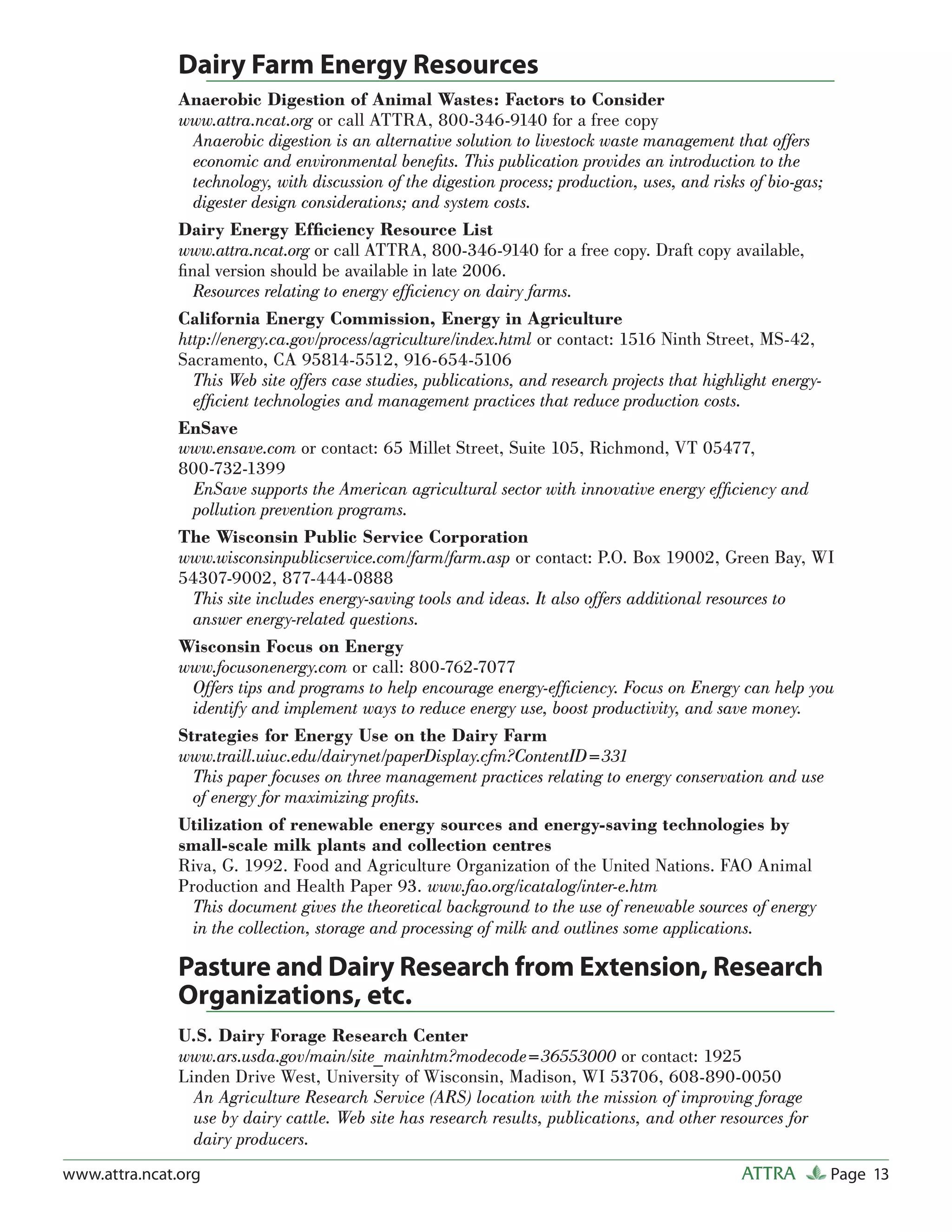 Dairy Farm Energy Resources
               Anaerobic Digestion of Animal Wastes: Factors to Consider
               www.attra.ncat.org or call ATTRA, 800-346-9140 for a free copy
                 Anaerobic digestion is an alternative solution to livestock waste management that offers
                 economic and environmental beneﬁts. This publication provides an introduction to the
                 technology, with discussion of the digestion process; production, uses, and risks of bio-gas;
                 digester design considerations; and system costs.
               Dairy Energy Efﬁciency Resource List
               www.attra.ncat.org or call ATTRA, 800-346-9140 for a free copy. Draft copy available,
               ﬁnal version should be available in late 2006.
                 Resources relating to energy efﬁciency on dairy farms.
               California Energy Commission, Energy in Agriculture
               http://energy.ca.gov/process/agriculture/index.html or contact: 1516 Ninth Street, MS-42,
               Sacramento, CA 95814-5512, 916-654-5106
                 This Web site offers case studies, publications, and research projects that highlight energy-
                 efﬁcient technologies and management practices that reduce production costs.
               EnSave
               www.ensave.com or contact: 65 Millet Street, Suite 105, Richmond, VT 05477,
               800-732-1399
                 EnSave supports the American agricultural sector with innovative energy efﬁciency and
                 pollution prevention programs.
               The Wisconsin Public Service Corporation
               www.wisconsinpublicservice.com/farm/farm.asp or contact: P.O. Box 19002, Green Bay, WI
               54307-9002, 877-444-0888
                 This site includes energy-saving tools and ideas. It also offers additional resources to
                 answer energy-related questions.
               Wisconsin Focus on Energy
               www.focusonenergy.com or call: 800-762-7077
                 Offers tips and programs to help encourage energy-efﬁciency. Focus on Energy can help you
                 identify and implement ways to reduce energy use, boost productivity, and save money.
               Strategies for Energy Use on the Dairy Farm
               www.traill.uiuc.edu/dairynet/paperDisplay.cfm?ContentID=331
                 This paper focuses on three management practices relating to energy conservation and use
                 of energy for maximizing proﬁts.
               Utilization of renewable energy sources and energy-saving technologies by
               small-scale milk plants and collection centres
               Riva, G. 1992. Food and Agriculture Organization of the United Nations. FAO Animal
               Production and Health Paper 93. www.fao.org/icatalog/inter-e.htm
                 This document gives the theoretical background to the use of renewable sources of energy
                 in the collection, storage and processing of milk and outlines some applications.

               Pasture and Dairy Research from Extension, Research
               Organizations, etc.
               U.S. Dairy Forage Research Center
               www.ars.usda.gov/main/site_mainhtm?modecode=36553000 or contact: 1925
               Linden Drive West, University of Wisconsin, Madison, WI 53706, 608-890-0050
                 An Agriculture Research Service (ARS) location with the mission of improving forage
                 use by dairy cattle. Web site has research results, publications, and other resources for
                 dairy producers.
www.attra.ncat.org                                                                              ATTRA        Page 13
 