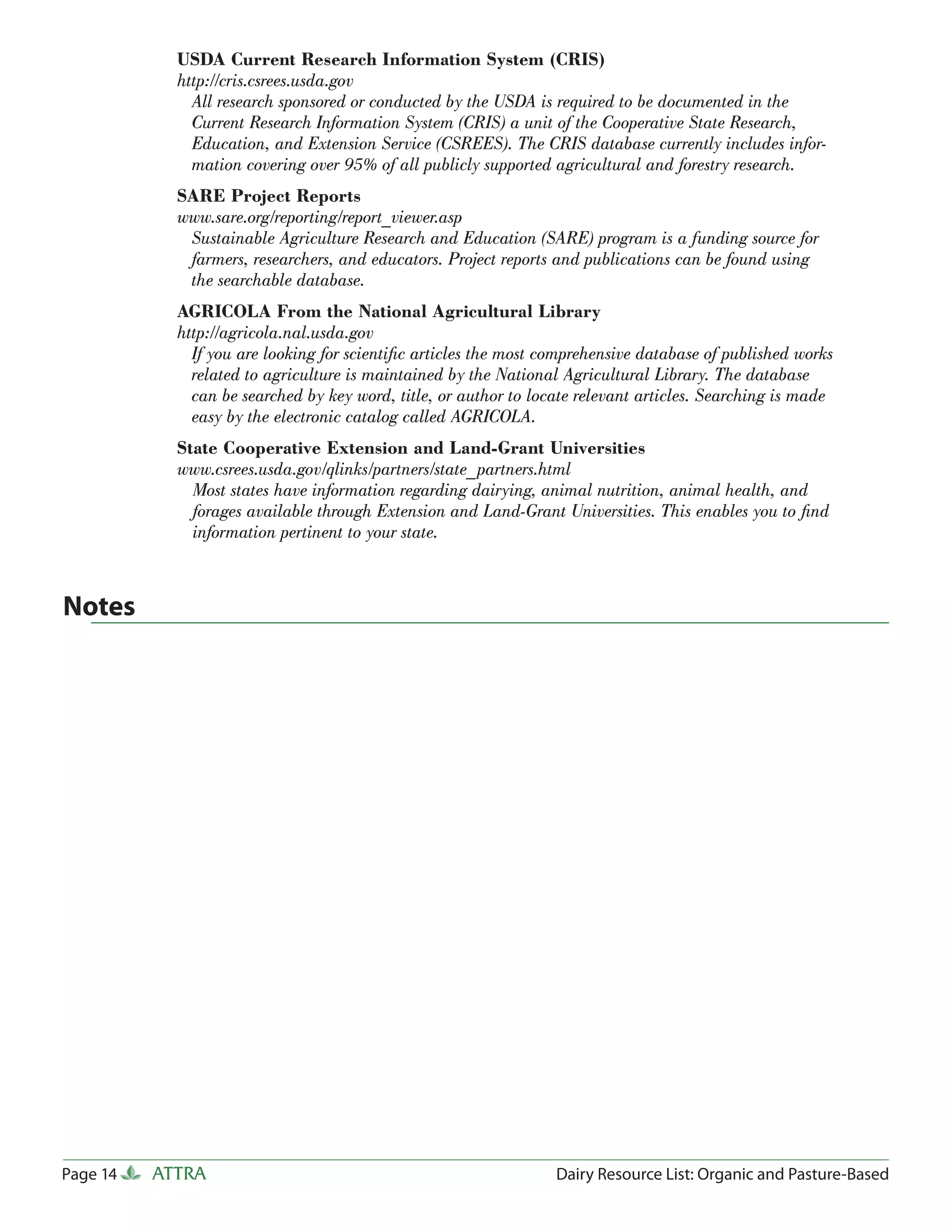 USDA Current Research Information System (CRIS)
            http://cris.csrees.usda.gov
              All research sponsored or conducted by the USDA is required to be documented in the
              Current Research Information System (CRIS) a unit of the Cooperative State Research,
              Education, and Extension Service (CSREES). The CRIS database currently includes infor-
              mation covering over 95% of all publicly supported agricultural and forestry research.
            SARE Project Reports
            www.sare.org/reporting/report_viewer.asp
             Sustainable Agriculture Research and Education (SARE) program is a funding source for
             farmers, researchers, and educators. Project reports and publications can be found using
             the searchable database.
            AGRICOLA From the National Agricultural Library
            http://agricola.nal.usda.gov
              If you are looking for scientiﬁc articles the most comprehensive database of published works
              related to agriculture is maintained by the National Agricultural Library. The database
              can be searched by key word, title, or author to locate relevant articles. Searching is made
              easy by the electronic catalog called AGRICOLA.
            State Cooperative Extension and Land-Grant Universities
            www.csrees.usda.gov/qlinks/partners/state_partners.html
              Most states have information regarding dairying, animal nutrition, animal health, and
              forages available through Extension and Land-Grant Universities. This enables you to ﬁnd
              information pertinent to your state.



Notes




Page 14   ATTRA                                                   Dairy Resource List: Organic and Pasture-Based
 