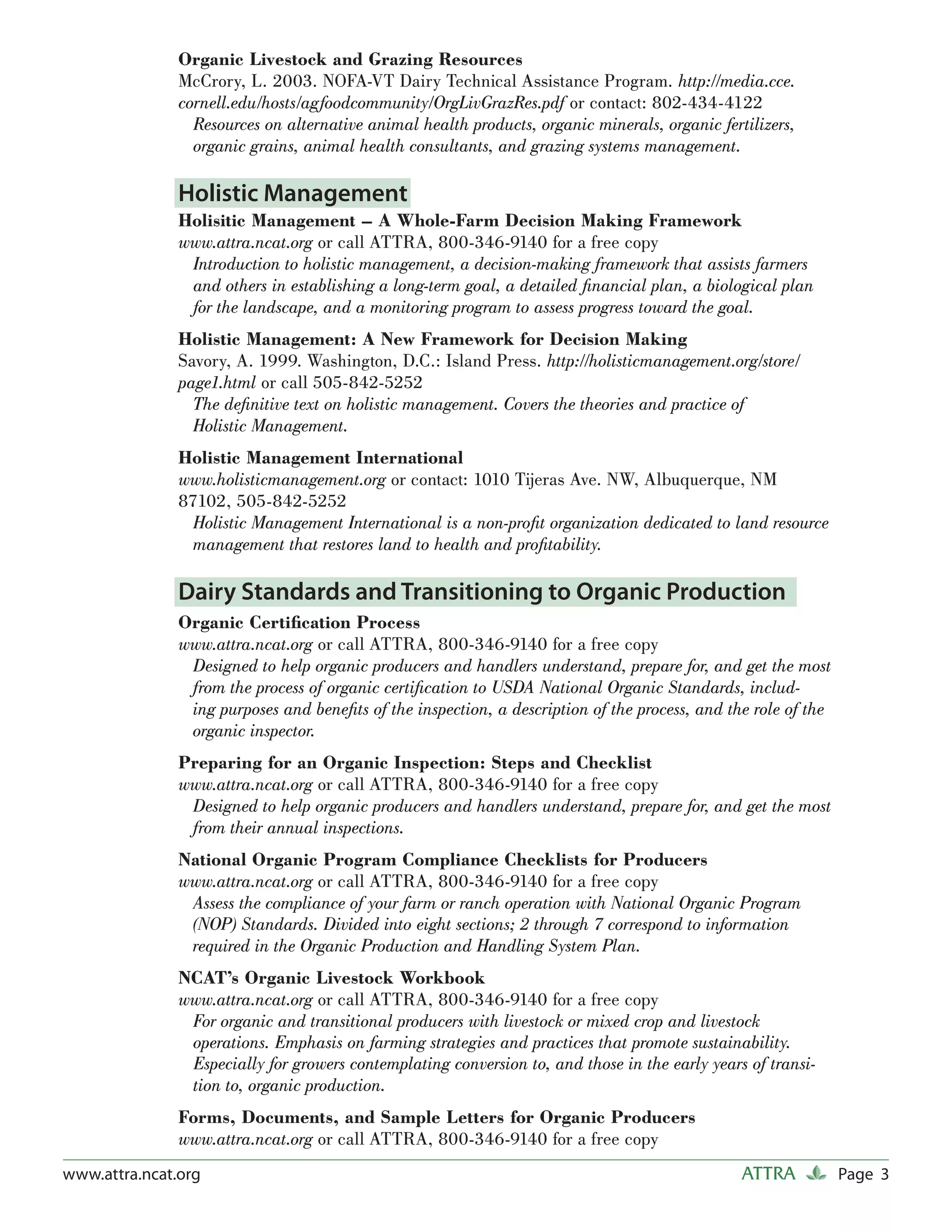 Organic Livestock and Grazing Resources
               McCrory, L. 2003. NOFA-VT Dairy Technical Assistance Program. http://media.cce.
               cornell.edu/hosts/agfoodcommunity/OrgLivGrazRes.pdf or contact: 802-434-4122
                 Resources on alternative animal health products, organic minerals, organic fertilizers,
                 organic grains, animal health consultants, and grazing systems management.

               Holistic Management
               Holisitic Management – A Whole-Farm Decision Making Framework
               www.attra.ncat.org or call ATTRA, 800-346-9140 for a free copy
                Introduction to holistic management, a decision-making framework that assists farmers
                and others in establishing a long-term goal, a detailed ﬁnancial plan, a biological plan
                for the landscape, and a monitoring program to assess progress toward the goal.
               Holistic Management: A New Framework for Decision Making
               Savory, A. 1999. Washington, D.C.: Island Press. http://holisticmanagement.org/store/
               page1.html or call 505-842-5252
                 The deﬁnitive text on holistic management. Covers the theories and practice of
                 Holistic Management.
               Holistic Management International
               www.holisticmanagement.org or contact: 1010 Tijeras Ave. NW, Albuquerque, NM
               87102, 505-842-5252
                Holistic Management International is a non-proﬁt organization dedicated to land resource
                management that restores land to health and proﬁtability.

               Dairy Standards and Transitioning to Organic Production
               Organic Certiﬁcation Process
               www.attra.ncat.org or call ATTRA, 800-346-9140 for a free copy
                Designed to help organic producers and handlers understand, prepare for, and get the most
                from the process of organic certiﬁcation to USDA National Organic Standards, includ-
                ing purposes and beneﬁts of the inspection, a description of the process, and the role of the
                organic inspector.
               Preparing for an Organic Inspection: Steps and Checklist
               www.attra.ncat.org or call ATTRA, 800-346-9140 for a free copy
                Designed to help organic producers and handlers understand, prepare for, and get the most
                from their annual inspections.
               National Organic Program Compliance Checklists for Producers
               www.attra.ncat.org or call ATTRA, 800-346-9140 for a free copy
                Assess the compliance of your farm or ranch operation with National Organic Program
                (NOP) Standards. Divided into eight sections; 2 through 7 correspond to information
                required in the Organic Production and Handling System Plan.
               NCAT’s Organic Livestock Workbook
               www.attra.ncat.org or call ATTRA, 800-346-9140 for a free copy
                For organic and transitional producers with livestock or mixed crop and livestock
                operations. Emphasis on farming strategies and practices that promote sustainability.
                Especially for growers contemplating conversion to, and those in the early years of transi-
                tion to, organic production.
               Forms, Documents, and Sample Letters for Organic Producers
               www.attra.ncat.org or call ATTRA, 800-346-9140 for a free copy
www.attra.ncat.org                                                                              ATTRA           Page 3
 