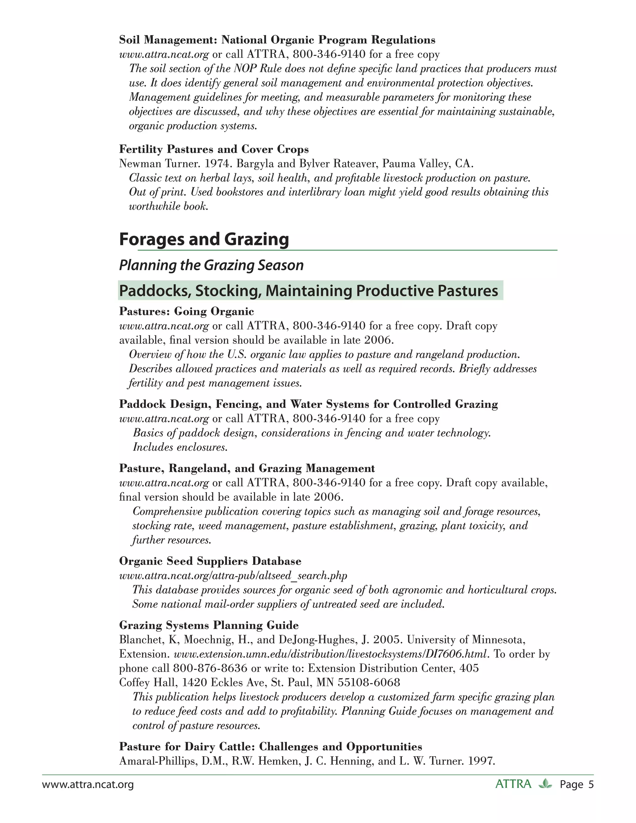 Soil Management: National Organic Program Regulations
               www.attra.ncat.org or call ATTRA, 800-346-9140 for a free copy
                The soil section of the NOP Rule does not deﬁne speciﬁc land practices that producers must
                use. It does identify general soil management and environmental protection objectives.
                Management guidelines for meeting, and measurable parameters for monitoring these
                objectives are discussed, and why these objectives are essential for maintaining sustainable,
                organic production systems.
               Fertility Pastures and Cover Crops
               Newman Turner. 1974. Bargyla and Bylver Rateaver, Pauma Valley, CA.
                Classic text on herbal lays, soil health, and proﬁtable livestock production on pasture.
                Out of print. Used bookstores and interlibrary loan might yield good results obtaining this
                worthwhile book.

               Forages and Grazing
               Planning the Grazing Season
               Paddocks, Stocking, Maintaining Productive Pastures
               Pastures: Going Organic
               www.attra.ncat.org or call ATTRA, 800-346-9140 for a free copy. Draft copy
               available, ﬁnal version should be available in late 2006.
                 Overview of how the U.S. organic law applies to pasture and rangeland production.
                 Describes allowed practices and materials as well as required records. Brieﬂy addresses
                 fertility and pest management issues.
               Paddock Design, Fencing, and Water Systems for Controlled Grazing
               www.attra.ncat.org or call ATTRA, 800-346-9140 for a free copy
                 Basics of paddock design, considerations in fencing and water technology.
                 Includes enclosures.
               Pasture, Rangeland, and Grazing Management
               www.attra.ncat.org or call ATTRA, 800-346-9140 for a free copy. Draft copy available,
               ﬁnal version should be available in late 2006.
                 Comprehensive publication covering topics such as managing soil and forage resources,
                 stocking rate, weed management, pasture establishment, grazing, plant toxicity, and
                 further resources.
               Organic Seed Suppliers Database
               www.attra.ncat.org/attra-pub/altseed_search.php
                 This database provides sources for organic seed of both agronomic and horticultural crops.
                 Some national mail-order suppliers of untreated seed are included.
               Grazing Systems Planning Guide
               Blanchet, K, Moechnig, H., and DeJong-Hughes, J. 2005. University of Minnesota,
               Extension. www.extension.umn.edu/distribution/livestocksystems/DI7606.html. To order by
               phone call 800-876-8636 or write to: Extension Distribution Center, 405
               Coffey Hall, 1420 Eckles Ave, St. Paul, MN 55108-6068
                 This publication helps livestock producers develop a customized farm speciﬁc grazing plan
                 to reduce feed costs and add to proﬁtability. Planning Guide focuses on management and
                 control of pasture resources.
               Pasture for Dairy Cattle: Challenges and Opportunities
               Amaral-Phillips, D.M., R.W. Hemken, J. C. Henning, and L. W. Turner. 1997.
www.attra.ncat.org                                                                             ATTRA            Page 5
 