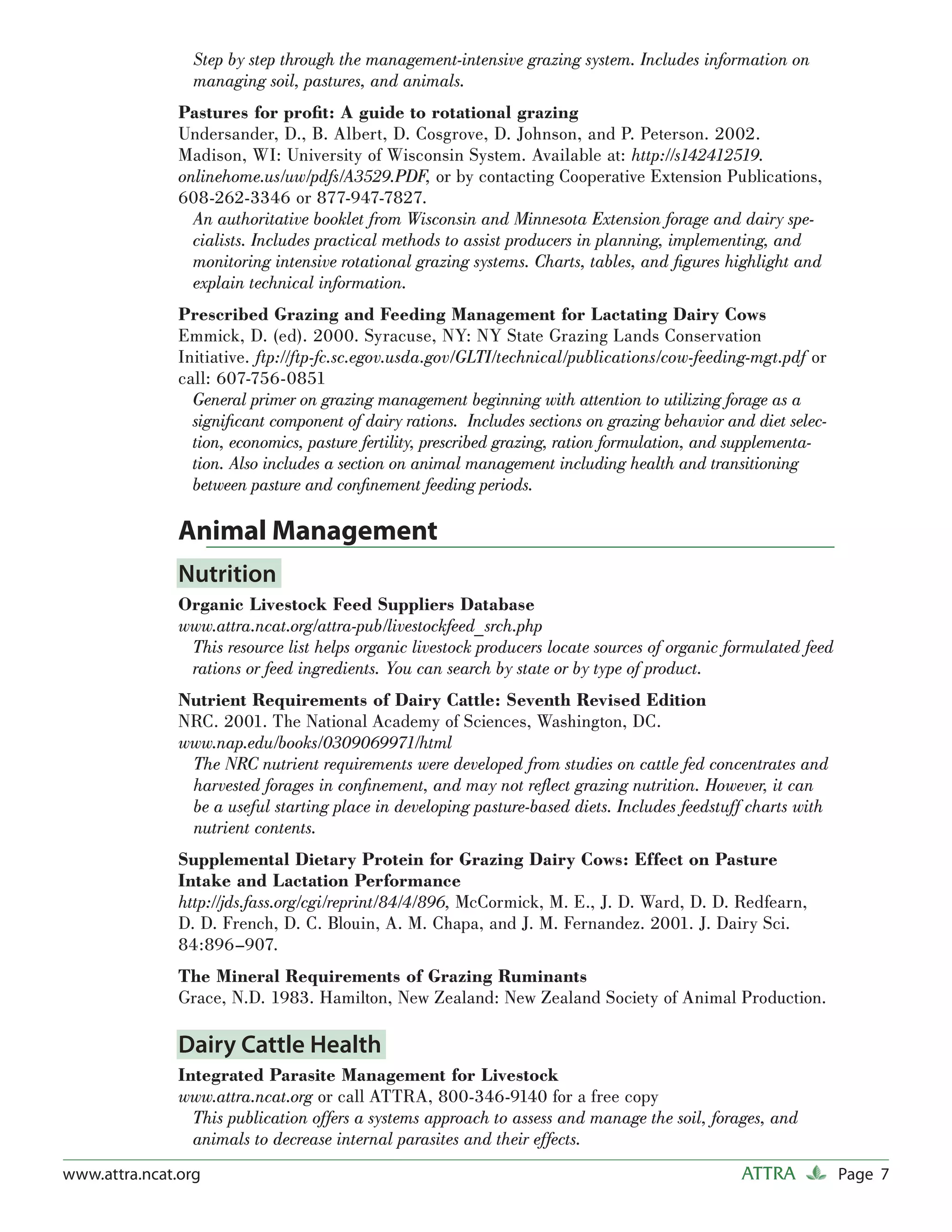 Step by step through the management-intensive grazing system. Includes information on
                 managing soil, pastures, and animals.
               Pastures for proﬁt: A guide to rotational grazing
               Undersander, D., B. Albert, D. Cosgrove, D. Johnson, and P. Peterson. 2002.
               Madison, WI: University of Wisconsin System. Available at: http://s142412519.
               onlinehome.us/uw/pdfs/A3529.PDF, or by contacting Cooperative Extension Publications,
               608-262-3346 or 877-947-7827.
                 An authoritative booklet from Wisconsin and Minnesota Extension forage and dairy spe-
                 cialists. Includes practical methods to assist producers in planning, implementing, and
                 monitoring intensive rotational grazing systems. Charts, tables, and ﬁgures highlight and
                 explain technical information.
               Prescribed Grazing and Feeding Management for Lactating Dairy Cows
               Emmick, D. (ed). 2000. Syracuse, NY: NY State Grazing Lands Conservation
               Initiative. ftp://ftp-fc.sc.egov.usda.gov/GLTI/technical/publications/cow-feeding-mgt.pdf or
               call: 607-756-0851
                 General primer on grazing management beginning with attention to utilizing forage as a
                 signiﬁcant component of dairy rations. Includes sections on grazing behavior and diet selec-
                 tion, economics, pasture fertility, prescribed grazing, ration formulation, and supplementa-
                 tion. Also includes a section on animal management including health and transitioning
                 between pasture and conﬁnement feeding periods.

               Animal Management
               Nutrition
               Organic Livestock Feed Suppliers Database
               www.attra.ncat.org/attra-pub/livestockfeed_srch.php
                This resource list helps organic livestock producers locate sources of organic formulated feed
                rations or feed ingredients. You can search by state or by type of product.
               Nutrient Requirements of Dairy Cattle: Seventh Revised Edition
               NRC. 2001. The National Academy of Sciences, Washington, DC.
               www.nap.edu/books/0309069971/html
                The NRC nutrient requirements were developed from studies on cattle fed concentrates and
                harvested forages in conﬁnement, and may not reﬂect grazing nutrition. However, it can
                be a useful starting place in developing pasture-based diets. Includes feedstuff charts with
                nutrient contents.
               Supplemental Dietary Protein for Grazing Dairy Cows: Effect on Pasture
               Intake and Lactation Performance
               http://jds.fass.org/cgi/reprint/84/4/896, McCormick, M. E., J. D. Ward, D. D. Redfearn,
               D. D. French, D. C. Blouin, A. M. Chapa, and J. M. Fernandez. 2001. J. Dairy Sci.
               84:896–907.
               The Mineral Requirements of Grazing Ruminants
               Grace, N.D. 1983. Hamilton, New Zealand: New Zealand Society of Animal Production.

               Dairy Cattle Health
               Integrated Parasite Management for Livestock
               www.attra.ncat.org or call ATTRA, 800-346-9140 for a free copy
                 This publication offers a systems approach to assess and manage the soil, forages, and
                 animals to decrease internal parasites and their effects.
www.attra.ncat.org                                                                              ATTRA            Page 7
 