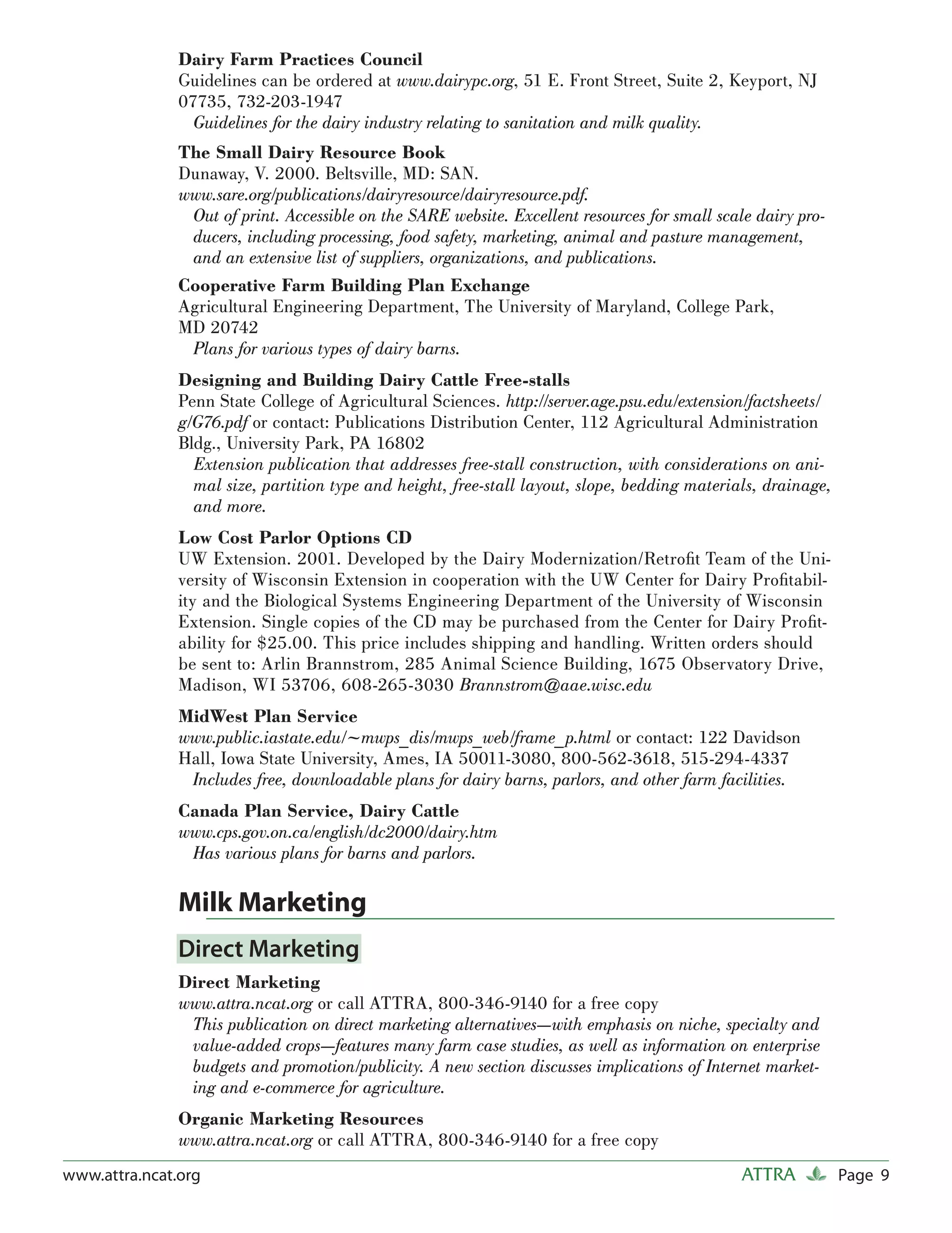 Dairy Farm Practices Council
               Guidelines can be ordered at www.dairypc.org, 51 E. Front Street, Suite 2, Keyport, NJ
               07735, 732-203-1947
                 Guidelines for the dairy industry relating to sanitation and milk quality.
               The Small Dairy Resource Book
               Dunaway, V. 2000. Beltsville, MD: SAN.
               www.sare.org/publications/dairyresource/dairyresource.pdf.
                Out of print. Accessible on the SARE website. Excellent resources for small scale dairy pro-
                ducers, including processing, food safety, marketing, animal and pasture management,
                and an extensive list of suppliers, organizations, and publications.
               Cooperative Farm Building Plan Exchange
               Agricultural Engineering Department, The University of Maryland, College Park,
               MD 20742
                Plans for various types of dairy barns.
               Designing and Building Dairy Cattle Free-stalls
               Penn State College of Agricultural Sciences. http://server.age.psu.edu/extension/factsheets/
               g/G76.pdf or contact: Publications Distribution Center, 112 Agricultural Administration
               Bldg., University Park, PA 16802
                 Extension publication that addresses free-stall construction, with considerations on ani-
                 mal size, partition type and height, free-stall layout, slope, bedding materials, drainage,
                 and more.
               Low Cost Parlor Options CD
               UW Extension. 2001. Developed by the Dairy Modernization/Retroﬁt Team of the Uni-
               versity of Wisconsin Extension in cooperation with the UW Center for Dairy Proﬁtabil-
               ity and the Biological Systems Engineering Department of the University of Wisconsin
               Extension. Single copies of the CD may be purchased from the Center for Dairy Proﬁt-
               ability for $25.00. This price includes shipping and handling. Written orders should
               be sent to: Arlin Brannstrom, 285 Animal Science Building, 1675 Observatory Drive,
               Madison, WI 53706, 608-265-3030 Brannstrom@aae.wisc.edu
               MidWest Plan Service
               www.public.iastate.edu/~mwps_dis/mwps_web/frame_p.html or contact: 122 Davidson
               Hall, Iowa State University, Ames, IA 50011-3080, 800-562-3618, 515-294-4337
                Includes free, downloadable plans for dairy barns, parlors, and other farm facilities.
               Canada Plan Service, Dairy Cattle
               www.cps.gov.on.ca/english/dc2000/dairy.htm
                Has various plans for barns and parlors.

               Milk Marketing
               Direct Marketing
               Direct Marketing
               www.attra.ncat.org or call ATTRA, 800-346-9140 for a free copy
                This publication on direct marketing alternatives—with emphasis on niche, specialty and
                value-added crops—features many farm case studies, as well as information on enterprise
                budgets and promotion/publicity. A new section discusses implications of Internet market-
                ing and e-commerce for agriculture.
               Organic Marketing Resources
               www.attra.ncat.org or call ATTRA, 800-346-9140 for a free copy
www.attra.ncat.org                                                                              ATTRA          Page 9
 
