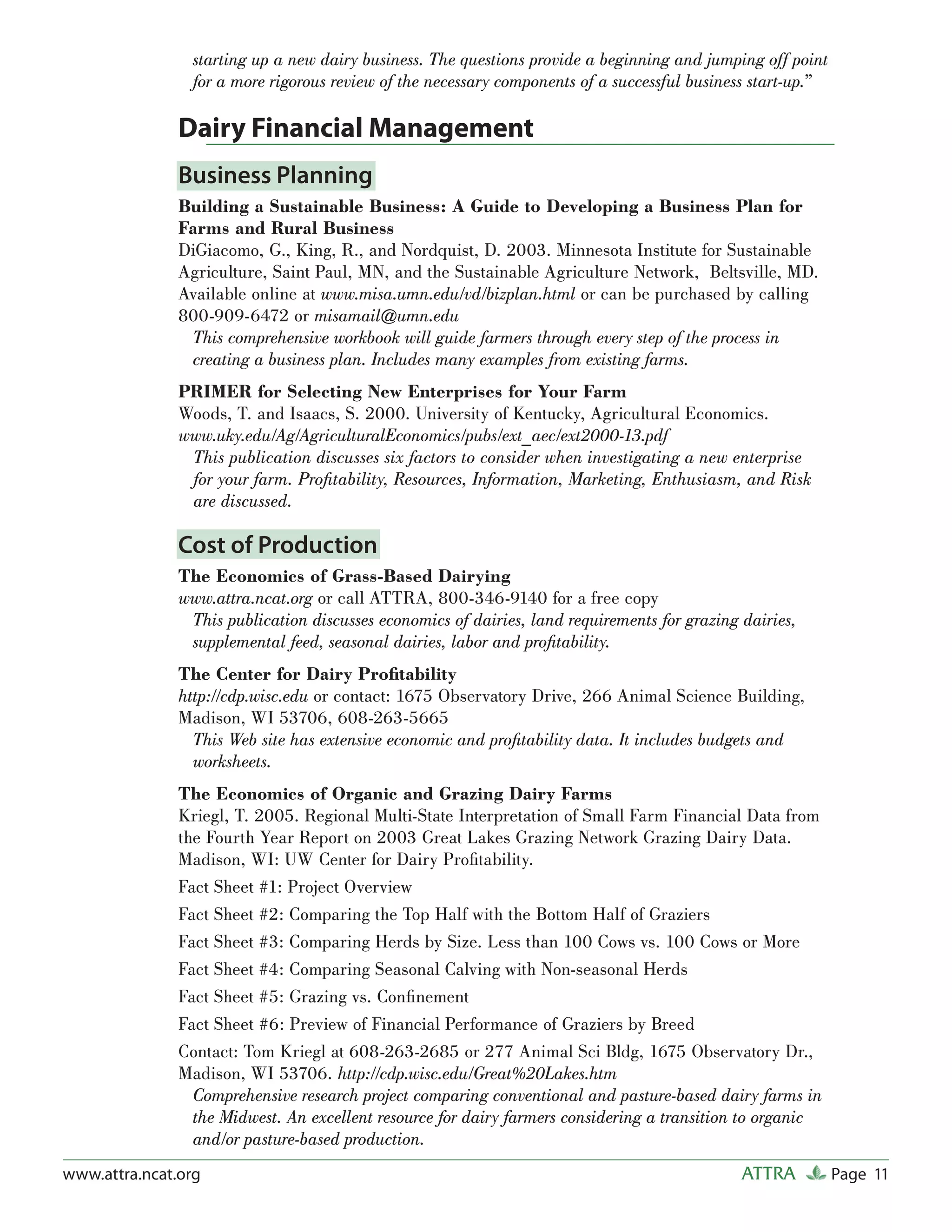 starting up a new dairy business. The questions provide a beginning and jumping off point
                 for a more rigorous review of the necessary components of a successful business start-up.”

               Dairy Financial Management
               Business Planning
               Building a Sustainable Business: A Guide to Developing a Business Plan for
               Farms and Rural Business
               DiGiacomo, G., King, R., and Nordquist, D. 2003. Minnesota Institute for Sustainable
               Agriculture, Saint Paul, MN, and the Sustainable Agriculture Network, Beltsville, MD.
               Available online at www.misa.umn.edu/vd/bizplan.html or can be purchased by calling
               800-909-6472 or misamail@umn.edu
                This comprehensive workbook will guide farmers through every step of the process in
                creating a business plan. Includes many examples from existing farms.
               PRIMER for Selecting New Enterprises for Your Farm
               Woods, T. and Isaacs, S. 2000. University of Kentucky, Agricultural Economics.
               www.uky.edu/Ag/AgriculturalEconomics/pubs/ext_aec/ext2000-13.pdf
                This publication discusses six factors to consider when investigating a new enterprise
                for your farm. Proﬁtability, Resources, Information, Marketing, Enthusiasm, and Risk
                are discussed.

               Cost of Production
               The Economics of Grass-Based Dairying
               www.attra.ncat.org or call ATTRA, 800-346-9140 for a free copy
                This publication discusses economics of dairies, land requirements for grazing dairies,
                supplemental feed, seasonal dairies, labor and proﬁtability.
               The Center for Dairy Proﬁtability
               http://cdp.wisc.edu or contact: 1675 Observatory Drive, 266 Animal Science Building,
               Madison, WI 53706, 608-263-5665
                 This Web site has extensive economic and proﬁtability data. It includes budgets and
                 worksheets.
               The Economics of Organic and Grazing Dairy Farms
               Kriegl, T. 2005. Regional Multi-State Interpretation of Small Farm Financial Data from
               the Fourth Year Report on 2003 Great Lakes Grazing Network Grazing Dairy Data.
               Madison, WI: UW Center for Dairy Proﬁtability.
               Fact Sheet #1: Project Overview
               Fact Sheet #2: Comparing the Top Half with the Bottom Half of Graziers
               Fact Sheet #3: Comparing Herds by Size. Less than 100 Cows vs. 100 Cows or More
               Fact Sheet #4: Comparing Seasonal Calving with Non-seasonal Herds
               Fact Sheet #5: Grazing vs. Conﬁnement
               Fact Sheet #6: Preview of Financial Performance of Graziers by Breed
               Contact: Tom Kriegl at 608-263-2685 or 277 Animal Sci Bldg, 1675 Observatory Dr.,
               Madison, WI 53706. http://cdp.wisc.edu/Great%20Lakes.htm
                 Comprehensive research project comparing conventional and pasture-based dairy farms in
                 the Midwest. An excellent resource for dairy farmers considering a transition to organic
                 and/or pasture-based production.
www.attra.ncat.org                                                                             ATTRA          Page 11
 