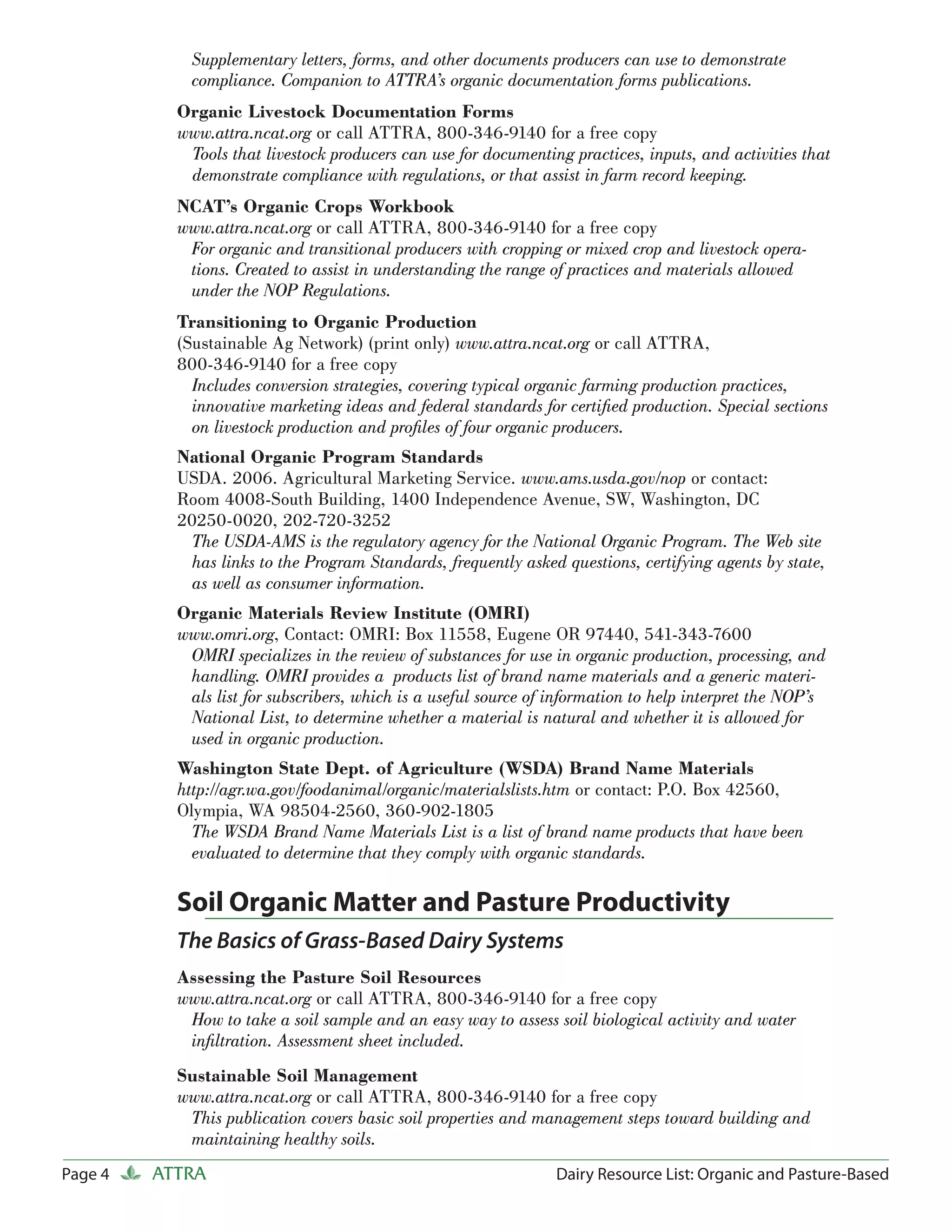 Supplementary letters, forms, and other documents producers can use to demonstrate
             compliance. Companion to ATTRA’s organic documentation forms publications.
           Organic Livestock Documentation Forms
           www.attra.ncat.org or call ATTRA, 800-346-9140 for a free copy
            Tools that livestock producers can use for documenting practices, inputs, and activities that
            demonstrate compliance with regulations, or that assist in farm record keeping.
           NCAT’s Organic Crops Workbook
           www.attra.ncat.org or call ATTRA, 800-346-9140 for a free copy
            For organic and transitional producers with cropping or mixed crop and livestock opera-
            tions. Created to assist in understanding the range of practices and materials allowed
            under the NOP Regulations.
           Transitioning to Organic Production
           (Sustainable Ag Network) (print only) www.attra.ncat.org or call ATTRA,
           800-346-9140 for a free copy
             Includes conversion strategies, covering typical organic farming production practices,
             innovative marketing ideas and federal standards for certiﬁed production. Special sections
             on livestock production and proﬁles of four organic producers.
           National Organic Program Standards
           USDA. 2006. Agricultural Marketing Service. www.ams.usda.gov/nop or contact:
           Room 4008-South Building, 1400 Independence Avenue, SW, Washington, DC
           20250-0020, 202-720-3252
            The USDA-AMS is the regulatory agency for the National Organic Program. The Web site
            has links to the Program Standards, frequently asked questions, certifying agents by state,
            as well as consumer information.
           Organic Materials Review Institute (OMRI)
           www.omri.org, Contact: OMRI: Box 11558, Eugene OR 97440, 541-343-7600
            OMRI specializes in the review of substances for use in organic production, processing, and
            handling. OMRI provides a products list of brand name materials and a generic materi-
            als list for subscribers, which is a useful source of information to help interpret the NOP’s
            National List, to determine whether a material is natural and whether it is allowed for
            used in organic production.
           Washington State Dept. of Agriculture (WSDA) Brand Name Materials
           http://agr.wa.gov/foodanimal/organic/materialslists.htm or contact: P.O. Box 42560,
           Olympia, WA 98504-2560, 360-902-1805
             The WSDA Brand Name Materials List is a list of brand name products that have been
             evaluated to determine that they comply with organic standards.

           Soil Organic Matter and Pasture Productivity
           The Basics of Grass-Based Dairy Systems
           Assessing the Pasture Soil Resources
           www.attra.ncat.org or call ATTRA, 800-346-9140 for a free copy
            How to take a soil sample and an easy way to assess soil biological activity and water
            inﬁltration. Assessment sheet included.
           Sustainable Soil Management
           www.attra.ncat.org or call ATTRA, 800-346-9140 for a free copy
            This publication covers basic soil properties and management steps toward building and
            maintaining healthy soils.
Page 4   ATTRA                                                   Dairy Resource List: Organic and Pasture-Based
 