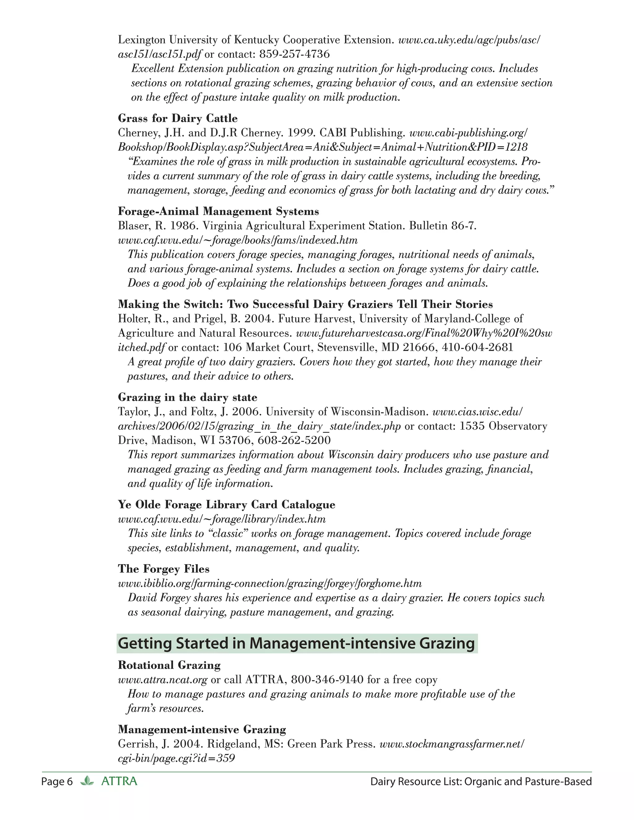 Lexington University of Kentucky Cooperative Extension. www.ca.uky.edu/agc/pubs/asc/
           asc151/asc151.pdf or contact: 859-257-4736
              Excellent Extension publication on grazing nutrition for high-producing cows. Includes
              sections on rotational grazing schemes, grazing behavior of cows, and an extensive section
              on the effect of pasture intake quality on milk production.
           Grass for Dairy Cattle
           Cherney, J.H. and D.J.R Cherney. 1999. CABI Publishing. www.cabi-publishing.org/
           Bookshop/BookDisplay.asp?SubjectArea=Ani&Subject=Animal+Nutrition&PID=1218
            “Examines the role of grass in milk production in sustainable agricultural ecosystems. Pro-
            vides a current summary of the role of grass in dairy cattle systems, including the breeding,
            management, storage, feeding and economics of grass for both lactating and dry dairy cows.”
           Forage-Animal Management Systems
           Blaser, R. 1986. Virginia Agricultural Experiment Station. Bulletin 86-7.
           www.caf.wvu.edu/~forage/books/fams/indexed.htm
             This publication covers forage species, managing forages, nutritional needs of animals,
             and various forage-animal systems. Includes a section on forage systems for dairy cattle.
             Does a good job of explaining the relationships between forages and animals.
           Making the Switch: Two Successful Dairy Graziers Tell Their Stories
           Holter, R., and Prigel, B. 2004. Future Harvest, University of Maryland-College of
           Agriculture and Natural Resources. www.futureharvestcasa.org/Final%20Why%20I%20sw
           itched.pdf or contact: 106 Market Court, Stevensville, MD 21666, 410-604-2681
              A great proﬁle of two dairy graziers. Covers how they got started, how they manage their
              pastures, and their advice to others.
           Grazing in the dairy state
           Taylor, J., and Foltz, J. 2006. University of Wisconsin-Madison. www.cias.wisc.edu/
           archives/2006/02/15/grazing_in_the_dairy_state/index.php or contact: 1535 Observatory
           Drive, Madison, WI 53706, 608-262-5200
             This report summarizes information about Wisconsin dairy producers who use pasture and
             managed grazing as feeding and farm management tools. Includes grazing, ﬁnancial,
             and quality of life information.
           Ye Olde Forage Library Card Catalogue
           www.caf.wvu.edu/~forage/library/index.htm
            This site links to “classic” works on forage management. Topics covered include forage
            species, establishment, management, and quality.
           The Forgey Files
           www.ibiblio.org/farming-connection/grazing/forgey/forghome.htm
            David Forgey shares his experience and expertise as a dairy grazier. He covers topics such
            as seasonal dairying, pasture management, and grazing.

           Getting Started in Management-intensive Grazing
           Rotational Grazing
           www.attra.ncat.org or call ATTRA, 800-346-9140 for a free copy
            How to manage pastures and grazing animals to make more proﬁtable use of the
            farm’s resources.
           Management-intensive Grazing
           Gerrish, J. 2004. Ridgeland, MS: Green Park Press. www.stockmangrassfarmer.net/
           cgi-bin/page.cgi?id=359
Page 6   ATTRA                                                   Dairy Resource List: Organic and Pasture-Based
 