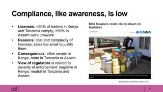 • Licenses: <50% of traders in Kenya
and Tanzania comply; >90% in
Assam were unaware
• Reasons: cost and complexity of
licences; sales too small to justify
them
• Consequences: often severe in
Kenya, none in Tanzania or Assam
• View of regulators is related to
severity of enforcement: negative in
Kenya, neutral in Tanzania and
Assam
6
Compliance, like awareness, is low
Nairobi News: nairobinews.nation.co.ke
 