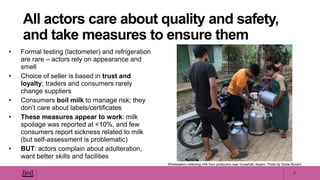 • Formal testing (lactometer) and refrigeration
are rare – actors rely on appearance and
smell
• Choice of seller is based in trust and
loyalty; traders and consumers rarely
change suppliers
• Consumers boil milk to manage risk; they
don’t care about labels/certificates
• These measures appear to work: milk
spoilage was reported at <10%, and few
consumers report sickness related to milk
(but self-assessment is problematic)
• BUT: actors complain about adulteration,
want better skills and facilities
7
All actors care about quality and safety,
and take measures to ensure them
Wholesalers collecting milk from producers near Guwahati, Assam. Photo by Giulia Nicolini
 