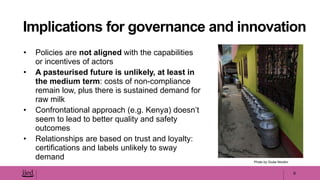 • Policies are not aligned with the capabilities
or incentives of actors
• A pasteurised future is unlikely, at least in
the medium term: costs of non-compliance
remain low, plus there is sustained demand for
raw milk
• Confrontational approach (e.g. Kenya) doesn’t
seem to lead to better quality and safety
outcomes
• Relationships are based on trust and loyalty:
certifications and labels unlikely to sway
demand
9
Implications for governance and innovation
Photo by Giulia Nicolini
 