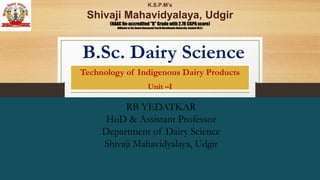 B.Sc. Dairy Science
Technology of Indigenous Dairy Products
Unit –I
RB YEDATKAR
HoD & Assistant Professor
Department of Dairy Science
Shivaji Mahavidyalaya, Udgir
K.S.P.M’s
Shivaji Mahavidyalaya, Udgir
(NAAC Re-accredited "B" Grade with 2.78 CGPA score)
Affiliated to the Swami Ramanand Teerth Marathwada University, Nanded (M.S.)
 