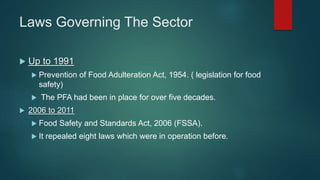 Laws Governing The Sector
 Up to 1991
 Prevention of Food Adulteration Act, 1954. ( legislation for food
safety)
 The PFA had been in place for over five decades.
 2006 to 2011
 Food Safety and Standards Act, 2006 (FSSA).
 It repealed eight laws which were in operation before.
 