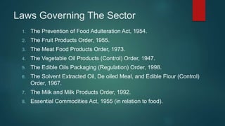 Laws Governing The Sector
1. The Prevention of Food Adulteration Act, 1954.
2. The Fruit Products Order, 1955.
3. The Meat Food Products Order, 1973.
4. The Vegetable Oil Products (Control) Order, 1947.
5. The Edible Oils Packaging (Regulation) Order, 1998.
6. The Solvent Extracted Oil, De oiled Meal, and Edible Flour (Control)
Order, 1967.
7. The Milk and Milk Products Order, 1992.
8. Essential Commodities Act, 1955 (in relation to food).
 