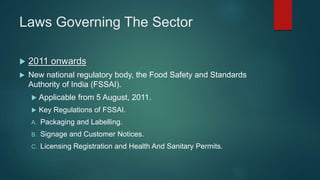 Laws Governing The Sector
 2011 onwards
 New national regulatory body, the Food Safety and Standards
Authority of India (FSSAI).
 Applicable from 5 August, 2011.
 Key Regulations of FSSAI.
A. Packaging and Labelling.
B. Signage and Customer Notices.
C. Licensing Registration and Health And Sanitary Permits.
 