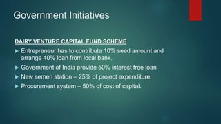 Government Initiatives
DAIRY VENTURE CAPITAL FUND SCHEME
 Entrepreneur has to contribute 10% seed amount and
arrange 40% loan from local bank.
 Government of India provide 50% interest free loan
 New semen station – 25% of project expenditure.
 Procurement system – 50% of cost of capital.
 