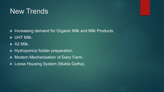 New Trends
 Increasing demand for Organic Milk and Milk Products.
 UHT Milk.
 A2 Milk.
 Hydroponics fodder preparation.
 Modern Mechanisation of Dairy Farm.
 Loose Housing System (Mukta Gotha).
 