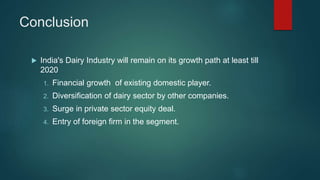 Conclusion
 India's Dairy Industry will remain on its growth path at least till
2020
1. Financial growth of existing domestic player.
2. Diversification of dairy sector by other companies.
3. Surge in private sector equity deal.
4. Entry of foreign firm in the segment.
 