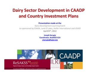 Dairy Sector Development in CAADP 
   and Country Investment Plans  
                                      

                       Presentation made at the  
                   Dairy Development Learning Event  
   co‐sponsored by ESADA, Land O’Lakes, Heifer International and USAID 
                            April23rd, 2012 
                                      
                                      

                               Joseph Karugia 
                         Coordinator, ReSAKSS‐ECA 
                            j.karugia@cgiar.org  
                                      
                                      
 