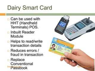 Dairy Smart Card
 Can be used with
HHT (Handheld
Terminals) POS.
 Inbuilt Reader
Module
 Helps to read/write
transaction details
 Reduces errors /
fraud in transaction
 Replace
Conventional
PassbookDairy Smart Card NIC WAYANAD
 