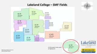 Lakeland College – SMF Fields
AL 01
135 acres
SW 36-50-7
LC 12
117 acres
SE 36-50-7
LC 18
80 acres
NW 25-50-7
LC 19
93 acres
SW 25-50-7
LC 17
95 acres
NW 25-50-7
LC 16
61 acres
SW 25-50-7
LC 14
130 acres
NE 25-50-7
LC 15
46 acres
SE 25-50-7
LC 11
11 acres
SW 31-50-6
LC 10
33 acres
NW 30-50-6 LC 1/3
76 acres
NE 30-50-6
LC 4/5
102 acres
SE 30-50-6
LC 20
109 acres
NW 5-50-6
LC 20 located 3 miles south
on highway 41
Field map created on Jan. 21,
2014 by Dylan Schultz
 