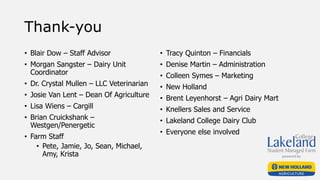 Thank-you
• Blair Dow – Staff Advisor
• Morgan Sangster – Dairy Unit
Coordinator
• Dr. Crystal Mullen – LLC Veterinarian
• Josie Van Lent – Dean Of Agriculture
• Lisa Wiens – Cargill
• Brian Cruickshank –
Westgen/Penergetic
• Farm Staff
• Pete, Jamie, Jo, Sean, Michael,
Amy, Krista
• Tracy Quinton – Financials
• Denise Martin – Administration
• Colleen Symes – Marketing
• New Holland
• Brent Leyenhorst – Agri Dairy Mart
• Knellers Sales and Service
• Lakeland College Dairy Club
• Everyone else involved
 