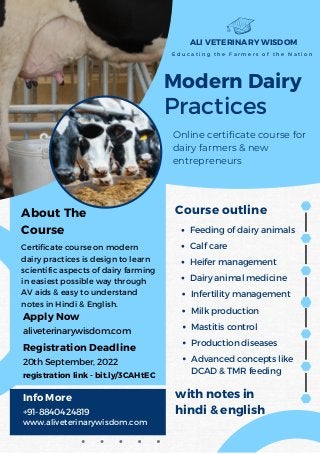 Modern Dairy
Practices
Online certificate course for
dairy farmers & new
entrepreneurs
ALI VETERINARY WISDOM
E d u c a t i n g t h e F a r m e r s o f t h e N a t i o n
with notes in
hindi & english
Milk production
Mastitis control
Production diseases
Course outline
Feeding of dairy animals
Calf care
Heifer management
Dairy animal medicine
Advanced concepts like
DCAD & TMR feeding
About The
Course
Apply Now
Info More
+91-8840424819
www.aliveterinarywisdom.com
Registration Deadline
aliveterinarywisdom.com
20th September, 2022
Certificate course on modern
dairy practices is design to learn
scientific aspects of dairy farming
in easiest possible way through
AV aids & easy to understand
notes in Hindi & English.
Infertility management
registration link - bit.ly/3CAHtEC
 