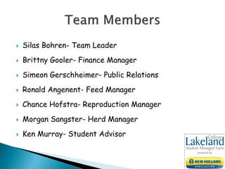  Silas Bohren- Team Leader
 Brittny Gooler- Finance Manager
 Simeon Gerschheimer- Public Relations
 Ronald Angenent- Feed Manager
 Chance Hofstra- Reproduction Manager
 Morgan Sangster- Herd Manager
 Ken Murray- Student Advisor
 