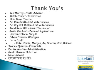  Ken Murray- Staff Adviser
 Mitch Stuart- Inspiration
 Blair Dow- Teacher
 Dr. Ken Smith- LLC Veterinarian
 Dr. Crystal Mullen- LLC Veterinarian
 Todd Ree- Ultrasound Technician
 Josie Van Lent- Dean of Agriculture
 Heather Fleck- Cargill
 Silvan Stamm- Westgen
 Farm Staff
 - Pete, Jamie, Morgan, Jo, Sharon, Jax, Brianna
 Tracey Quinton- Financials
 Denise Martin- Administration
 Geoff Brown- Nutrition
 New Holland
 EVERYONE ELSE!!
 