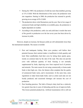 •   During the 1980’s the production of milk has more than doubled, growing
               at 11% CAGR. With the liberalization of the sector, the production went
               into stagnation. Starting in 2000, the production has returned to growth,
               growing at an average of 8% CAGR.
           •   The production shows wide fluctuations year-by-year. Due to low usage of
               commercial feeds and high reliability on available grass, the production is
               highly dependent on weather.
           •   According to the production, cattle size and yield data it results that most
               of the growth in production over the last seven years has been driven by
               increase in yields.


       However, despite an increase, the Kenyan yields are still substantially lower than
the international standards. The reason is twofold:


           •   Poor and inadequate feeding. Most cows produce well bellow their
               potential because their nutrient intake is insufficient in both quantity and
               kind. Most smallholders feed their cows by letting them openly graze,
               mostly on common land, by the side of the road. This does not provide
               cows with sufficient quantity of food. Grazing is not normally
               supplemented by feeds, depriving cows from required level of proteins
               and minerals. The main reason for not using commercially or home-made
               feeds is their high cost. Also, the farmers often complain that the quality
               of commercial feeds varies, and is inconsistent. At the same time, some
               ingredients to make home-made feeds, such as cotton seed cake are not
               locally produced, and occasional shortages cab increase the cost of
               production.
           •   Poor breeding practices. The bulk of Kenya's dairy herd has a relatively
               low genetic base due to years of inbreeding and the use of unproven bulls.
               This lowers potential productivity. Artificial insemination (AI) is still not




                                                            A report by TechnoServe Kenya for the
                                                           East Africa Dairy Development Program    11
 
