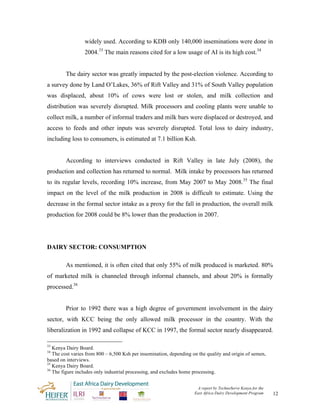 widely used. According to KDB only 140,000 inseminations were done in
                 2004.33 The main reasons cited for a low usage of AI is its high cost.34


        The dairy sector was greatly impacted by the post-election violence. According to
a survey done by Land O’Lakes, 36% of Rift Valley and 31% of South Valley population
was displaced, about 10% of cows were lost or stolen, and milk collection and
distribution was severely disrupted. Milk processors and cooling plants were unable to
collect milk, a number of informal traders and milk bars were displaced or destroyed, and
access to feeds and other inputs was severely disrupted. Total loss to dairy industry,
including loss to consumers, is estimated at 7.1 billion Ksh.


        According to interviews conducted in Rift Valley in late July (2008), the
production and collection has returned to normal. Milk intake by processors has returned
to its regular levels, recording 10% increase, from May 2007 to May 2008.35 The final
impact on the level of the milk production in 2008 is difficult to estimate. Using the
decrease in the formal sector intake as a proxy for the fall in production, the overall milk
production for 2008 could be 8% lower than the production in 2007.




DAIRY SECTOR: CONSUMPTION

        As mentioned, it is often cited that only 55% of milk produced is marketed. 80%
of marketed milk is channeled through informal channels, and about 20% is formally
processed.36


        Prior to 1992 there was a high degree of government involvement in the dairy
sector, with KCC being the only allowed milk processor in the country. With the
liberalization in 1992 and collapse of KCC in 1997, the formal sector nearly disappeared.

33
   Kenya Dairy Board.
34
   The cost varies from 800 – 6,500 Ksh per insemination, depending on the quality and origin of semen,
based on interviews.
35
   Kenya Dairy Board.
36
   The figure includes only industrial processing, and excludes home processing.


                                                                      A report by TechnoServe Kenya for the
                                                                     East Africa Dairy Development Program    12
 