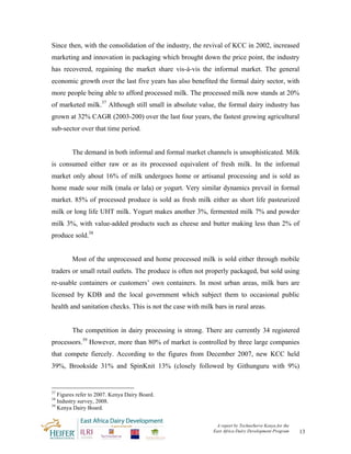Since then, with the consolidation of the industry, the revival of KCC in 2002, increased
marketing and innovation in packaging which brought down the price point, the industry
has recovered, regaining the market share vis-à-vis the informal market. The general
economic growth over the last five years has also benefited the formal dairy sector, with
more people being able to afford processed milk. The processed milk now stands at 20%
of marketed milk.37 Although still small in absolute value, the formal dairy industry has
grown at 32% CAGR (2003-200) over the last four years, the fastest growing agricultural
sub-sector over that time period.


        The demand in both informal and formal market channels is unsophisticated. Milk
is consumed either raw or as its processed equivalent of fresh milk. In the informal
market only about 16% of milk undergoes home or artisanal processing and is sold as
home made sour milk (mala or lala) or yogurt. Very similar dynamics prevail in formal
market. 85% of processed produce is sold as fresh milk either as short life pasteurized
milk or long life UHT milk. Yogurt makes another 3%, fermented milk 7% and powder
milk 3%, with value-added products such as cheese and butter making less than 2% of
produce sold.38


        Most of the unprocessed and home processed milk is sold either through mobile
traders or small retail outlets. The produce is often not properly packaged, but sold using
re-usable containers or customers’ own containers. In most urban areas, milk bars are
licensed by KDB and the local government which subject them to occasional public
health and sanitation checks. This is not the case with milk bars in rural areas.


        The competition in dairy processing is strong. There are currently 34 registered
processors.39 However, more than 80% of market is controlled by three large companies
that compete fiercely. According to the figures from December 2007, new KCC held
39%, Brookside 31% and SpinKnit 13% (closely followed by Githunguru with 9%)


37
   Figures refer to 2007. Kenya Dairy Board.
38
   Industry survey, 2008.
39
   Kenya Dairy Board.


                                                              A report by TechnoServe Kenya for the
                                                             East Africa Dairy Development Program    13
 