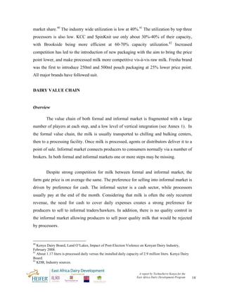 market share.40 The industry wide utilization is low at 40%.41 The utilization by top three
processors is also low. KCC and SpinKnit use only about 30%-40% of their capacity,
with Brookside being more efficient at 60-70% capacity utilization.42 Increased
competition has led to the introduction of new packaging with the aim to bring the price
point lower, and make processed milk more competitive vis-à-vis raw milk. Fresha brand
was the first to introduce 250ml and 500ml pouch packaging at 25% lower price point.
All major brands have followed suit.


DAIRY VALUE CHAIN


Overview

         The value chain of both formal and informal market is fragmented with a large
number of players at each step, and a low level of vertical integration (see Annex 1). In
the formal value chain, the milk is usually transported to chilling and bulking centers,
then to a processing facility. Once milk is processed, agents or distributors deliver it to a
point of sale. Informal market connects producers to consumers normally via a number of
brokers. In both formal and informal markets one or more steps may be missing.


         Despite strong competition for milk between formal and informal market, the
farm gate price is on average the same. The preference for selling into informal market is
driven by preference for cash. The informal sector is a cash sector, while processors
usually pay at the end of the month. Considering that milk is often the only recurrent
revenue, the need for cash to cover daily expenses creates a strong preference for
producers to sell to informal traders/hawkers. In addition, there is no quality control in
the informal market allowing producers to sell poor quality milk that would be rejected
by processors.



40
   Kenya Dairy Board, Land O’Lakes, Impact of Post-Election Violence on Kenyan Dairy Industry,
February 2008.
41
   About 1.17 liters is processed daily versus the installed daily capacity of 2.9 million liters. Kenya Dairy
Board.
42
   KDB, Industry sources.


                                                                          A report by TechnoServe Kenya for the
                                                                         East Africa Dairy Development Program    14
 