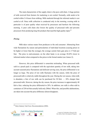 The main characteristic of the supply chain is the poor cold chain. A huge portion
of milk received from farmers for marketing is not cooled. Normally, milk needs to be
cooled within 2-4 hours from milking. Milk marketed through the informal market is not
cooled at all. Since milk collection is conducted only in the morning, evening milk in
particular is of poor quality when received by processors and hawkers the following
morning. A poor cold chain also lowers the quality of processed milk and prevents
processors from producing long life products that need the high quality input.43



Pricing


          Milk takes various routes from producers to the end consumer. Abstracting from
wide fluctuations by season and particularities of individual locations (causing prices to
be higher or lower than the average), the average current farm gate price is 17 Ksh per
liter. The price to end-consumer, on the other hand, is on average 30-45% lower in
informal market when compared to the prices in the formal market (see Annex 2).


          However, this price differential is somewhat misleading. When processed milk
sold in a pouch pack is compared with the equivalent quantity of raw milk, taking into
account seasonal price fluctuations and deficient serving sizes, the price differential is no
longer as large. The price of raw milk fluctuates with the season, while the price of
processed milk is relatively stable throughout the year. During the wet season, when milk
is abundant, a liter of raw milk can be purchased for 30 Ksh. — 38% cheaper than
processed milk. However, during the dry season, the price increases to approximately 40
Ksh a liter, reducing the price differential to 20%. In addition, raw milk is often sold in
containers of 250 ml that actually hold only 200ml. When this, and possible adulterations,
are taken into account the price difference almost disappears.




43
     Dairy Industry Task Force: Recommendations (2004).



                                                             A report by TechnoServe Kenya for the
                                                            East Africa Dairy Development Program    15
 