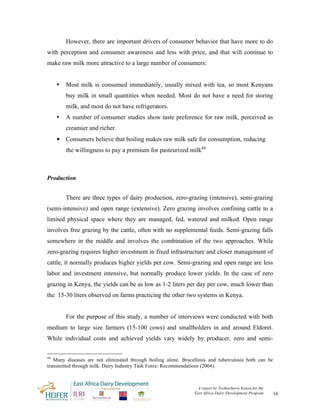 However, there are important drivers of consumer behavior that have more to do
with perception and consumer awareness and less with price, and that will continue to
make raw milk more attractive to a large number of consumers:


     •   Most milk is consumed immediately, usually mixed with tea, so most Kenyans
         buy milk in small quantities when needed. Most do not have a need for storing
         milk, and most do not have refrigerators.
     •   A number of consumer studies show taste preference for raw milk, perceived as
         creamier and richer.
     • Consumers believe that boiling makes raw milk safe for consumption, reducing
         the willingness to pay a premium for pasteurized milk44



Production


         There are three types of dairy production, zero-grazing (intensive), semi-grazing
(semi-intensive) and open range (extensive). Zero grazing involves confining cattle to a
limited physical space where they are managed, fed, watered and milked. Open range
involves free grazing by the cattle, often with no supplemental feeds. Semi-grazing falls
somewhere in the middle and involves the combination of the two approaches. While
zero-grazing requires higher investment in fixed infrastructure and closer management of
cattle, it normally produces higher yields per cow. Semi-grazing and open range are less
labor and investment intensive, but normally produce lower yields. In the case of zero
grazing in Kenya, the yields can be as low as 1-2 liters per day per cow, much lower than
the 15-30 liters observed on farms practicing the other two systems in Kenya.


         For the purpose of this study, a number of interviews were conducted with both
medium to large size farmers (15-100 cows) and smallholders in and around Eldoret.
While individual costs and achieved yields vary widely by producer, zero and semi-

44
   Many diseases are not eliminated through boiling alone. Brucellosis and tuberculosis both can be
transmitted through milk. Dairy Industry Task Force: Recommendations (2004).



                                                                 A report by TechnoServe Kenya for the
                                                                East Africa Dairy Development Program    16
 