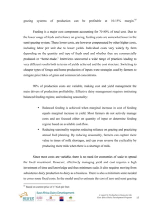 grazing        systems      of     production      can   be   profitable    at     10-15%         margin.45


           Feeding is a major cost component accounting for 70-80% of total cost. Due to
the lower usage of feeds and reliance on grazing, feeding costs are somewhat lower in the
semi-grazing system. These lower costs, are however compensated by other higher costs,
including labor per unit due to lower yields. Individual costs vary widely by farm
depending on the quantity and type of feeds used and whether they are commercially
produced or “home-made.” Interviews uncovered a wide range of practices leading to
very different results both in terms of yields achieved and the cost structure. Switching to
cheaper types of forage and home production of inputs were strategies used by farmers to
mitigate price hikes of grain and commercial concentrates.


           90% of production costs are variable, making cost and yield management the
main drivers of production profitability. Effective dairy management requires instituting
balanced feeding regime, and reducing seasonality:


                •    Balanced feeding is achieved when marginal increase in cost of feeding
                     equals marginal increase in yield. Most farmers do not actively manage
                     costs and are focused either on quantity of input or determine feeding
                     regime based on available cash flow.
                •    Reducing seasonality requires reducing reliance on grazing and practicing
                     annual feed planning. By reducing seasonality, farmers can capture more
                     value in times of milk shortages, and can even reverse the cyclicality by
                     producing more milk when there is a shortage of milk.


           Since most costs are variable, there is no need for economies of scale to spread
the fixed investment. However, effectively managing yield and cost requires a high
investment of time and knowledge and thus minimum scale. It also requires moving from
subsistence dairy production to dairy as a business. There is also a minimum scale needed
to cover some fixed costs. In the model used to estimate the cost of zero and semi grazing

45
     Based on current price of 17 Ksh per liter.


                                                                     A report by TechnoServe Kenya for the
                                                                    East Africa Dairy Development Program    17
 