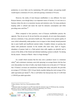 production, to cover labor cost by maintaining 10% profit margin, zero-grazing model
would require a minimum of 6 cows, and semi-grazing a minimum of 10 cows.


        However, the reality of most Kenyan smallholders is very different. For most
Kenyan farmers, even though dairy is an important source of income, it is not seen as a
business where the aim is to maximize income and minimize costs. For many producers
keeping cattle is cultural and meets the need for domestic consumption and while
providing some cash flow.46


        When compared to best practices, most of Kenyan smallholders practice the
opposite. They do not use AI, do not feed the cows properly, do not water them properly
and use a minimum, if any, preventive health care. This results in low genetic quality of
cows which substantially under-produce even in respect to their already limited potential
due to poor health and insufficient nutrient intake. Complete reliance on grazing also
makes milk production seasonal. In the months after main rains, April to August,
abundance of pasture leads to a flush period when milk supplies are plentiful and in
excess of the ability of the formal and informal marketing systems to absorb. Yet during
the dry season—January to March—there is a huge shortage.47


        In a model which assumes that the only costs a producer incurs is a minimum
      48
salary and a minimum veterinary costs (tick spraying), an average farmer who has four
cows that produce two liters of milk a day barely breaks-even at the price of 17 Ksh per
liter. If farmer’s revenues are annualized, including both salary and profit, this provides
an average of 7,276 Ksh (~US$ 112) per family member (taking the rural average of five
adult equivalents per family49). This is well bellow the food poverty line of 11,856 Ksh
(~US$182) per adult equivalent.




46
   Dairy Industry Task Force: Recommendations (2004).
47
   Id.
48
   Minimum salary for producer is set 30% lower than the minimum wage of 150 Ksh per day, assuming
alternative work is not readily available, and thus the opportunity cost is lower.
49
   Economic Survey 2008, Kenyan Bureau of Statistics.


                                                                   A report by TechnoServe Kenya for the
                                                                  East Africa Dairy Development Program    18
 