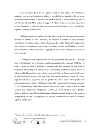 Low production leads to low income which in turn leads to low production
creating a poverty trap. Investing in feeding is impeded by low cash flow. To buy a bag
of commercial concentrate at the price of 1,200 Ksh per bag, a smallholder would need to
sell 70 liters of milk. Most sell an average of 3-5 liters a day. At the same time, since
income from dairy is often the only recurrent revenue which goes to cover family daily
expenses, saving is often difficult.


           Without investing in feeding, the only other way to increase revenue is through
increase in number of cows. However, the increase in number of cows increases
competition for limited pasture, further depressing the yields. Additionally aggravating
their position, the dependence on weather conditions exposes smallholders to negative
price fluctuations. When production is high, prices are low and when production is low
prices are high.


           Assuming all costs of production are zero, at the farm-gate price of 17 Ksh per
liter, to lift the family out of poverty a smallholder needs to sell a minimum of 15 liters of
milk. Grazing by itself is unlikely to provide sufficient nutrients for this level of
production. Developing cost effective ways of increasing yield thus becomes crucial to
lifting smallholders out of poverty. As an example, if a farmer has an acre of land it may
be more economical to turn maize into silage, than to sell it as maize, despite the current
high price of maize. An acre of land can produce 30 tons of maize, which produce the
equivalent amount of silage or 25 bags of maize. The cost of production is approximately
35,000 Ksh (including labor, land, fertilizer and storage cost). If maize is sold at 2,000
Ksh per bag, smallholder’s net profit is 15,500 Ksh. When maize is used to produce
silage to feed cows than 30 tons of silage can feed approximately three cows for a year at
30 kg per day per cow. If average yield per cow is 8 liters than the net profit is four times
higher at 66,000 Ksh50




50
     Valuing milk consumed or marketed, and excluding consumption by calves.


                                                                     A report by TechnoServe Kenya for the
                                                                    East Africa Dairy Development Program    19
 