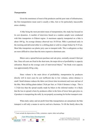 Transportation


            Given the remoteness of most of the producers and the poor state of infrastructure,
the first transportation mean used is usually a bike, foot or for particularly inaccessible
areas a donkey.


            A bike being the most prevalent mean of transportation, this study has focused on
its cost dynamics. A number of interviews based on a random sample were conducted
with bike transporters in Eldoret region. A maximum capacity transported on a bike is
about 100 kg. An average distance observed was 10-30 km. Milk is purchased early in
the morning and delivered either to a chilling plant or sold to a larger broker by 9-10 am.
Most bike transporters use plastic jerry cans to transport milk. This is unhygienic as they
are more difficult to clean than the more expensive aluminum cans.


            Bikers earn a spread between purchase and sale price, normally around 4 Ksh per
liter. Since all costs are fixed in the short term, the major driver of profitability is capacity
utilization. Based on the average costs of interviewed bikers,51 the break even capacity
was approximately 60 kg a day.


            Since volume is the main driver of profitability, transportation by producers
directly will in most cases be cost inefficient due to low volumes, unless distance is
small. Small distance reduces the labor cost (lower time investment) and wear and tear of
the bike. Most chilling plants deduct 2 Ksh per liter, or 3 Ksh if distance is large. This is
1-2 Ksh less than the spread usually made by bikers in the informal market. It is likely
that the loss in spread is born by producers either in the form of lower farm gate price or,
if producer is transporting the milk, by not properly accounting for his/her transport costs


            When daily salary and net profit from bike transportation are annualized, the bike
transport is still only a means to survive and not a business. To lift the family above the



51
     Costs include the depreciation of bike, containers, repairs, labor and spillage.


                                                                            A report by TechnoServe Kenya for the
                                                                           East Africa Dairy Development Program    20
 