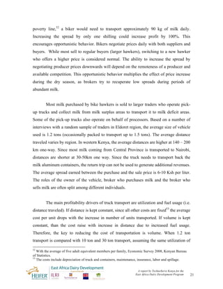 poverty line,52 a biker would need to transport approximately 90 kg of milk daily.
Increasing the spread by only one shilling could increase profit by 100%. This
encourages opportunistic behavior. Bikers negotiate prices daily with both suppliers and
buyers. While most sell to regular buyers (larger hawkers), switching to a new hawker
who offers a higher price is considered normal. The ability to increase the spread by
negotiating producer prices downwards will depend on the remoteness of a producer and
available competition. This opportunistic behavior multiplies the effect of price increase
during the dry season, as brokers try to recuperate low spreads during periods of
abundant milk.


        Most milk purchased by bike hawkers is sold to larger traders who operate pick-
up trucks and collect milk from milk surplus areas to transport it to milk deficit areas.
Some of the pick-up trucks also operate on behalf of processors. Based on a number of
interviews with a random sample of traders in Eldoret region, the average size of vehicle
used is 1.2 tons (occasionally packed to transport up to 1.5 tons). The average distance
traveled varies by region. In western Kenya, the average distances are higher at 140 – 200
km one-way. Since most milk coming from Central Province is transported to Nairobi,
distances are shorter at 30-50km one way. Since the truck needs to transport back the
milk aluminum containers, the return trip can not be used to generate additional revenues.
The average spread earned between the purchase and the sale price is 6-10 Ksh per liter.
The roles of the owner of the vehicle, broker who purchases milk and the broker who
sells milk are often split among different individuals.


        The main profitability drivers of truck transport are utilization and fuel usage (i.e.
distance traveled). If distance is kept constant, since all other costs are fixed53 the average
cost per unit drops with the increase in number of units transported. If volume is kept
constant, than the cost raise with increase in distance due to increased fuel usage.
Therefore, the key to reducing the cost of transportation is volume. When 1.2 ton
transport is compared with 10 ton and 30 ton transport, assuming the same utilization of

52
   With the average of five adult equivalent members per family, Economic Survey 2008, Kenyan Bureau
of Statistics.
53
   The costs include depreciation of truck and containers, maintenance, insurance, labor and spillage.


                                                                     A report by TechnoServe Kenya for the
                                                                    East Africa Dairy Development Program    21
 