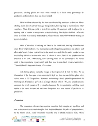 processors, chilling plants are most often owned in at least some percentage by
producers, and sometimes they are donor funded.


       Milk is either collected by the plant or delivered by producers or brokers. Many
chilling plants do not actively manage transportation, leaving it up to members and other
suppliers. After delivery, milk is tested for quality. If accepted, milk is placed in a
cooling tank to reduce its temperature to approximately four degrees Celsius. After the
milk is cooled, it is usually dispatched to processors and transported to their chilling or
processing plant.


       Most of the costs of chilling are fixed in the short term, making utilization the
main driver of profitability. The main components of operating expenses are salaries and
electricity/power. Labor cost is fixed in the short term, and the electricity needed to run
the cooling operation is somewhat lower if volume is lower, but it is not proportional to
the milk in the tank. Additionally, some chilling plants are not connected to the power
grid, or have unreliable power supply and thus need to use diesel powered generators.
This additionally increases the cost of operation.


       All chilling plants currently charge a fixed spread of 2 Ksh per liter. As an
illustration, if the farm gate price moves to 20 Ksh per liter, the ex-chilling plant price
would move to 22 Ksh per liter. However, maintaining a fixed spread is problematic in
the long run. If expenses grow at an average inflation rate of 10%, and spread remains
constant, the profit margin will eventually disappear. To be sustainable a chilling plant
needs to be either forward or backward integrated as a cost center of producers or
processors.



Processing


       The processors often receive negative press that their margins are too high, and
that if they would reduce their margins than they could reduce the price of processed milk
to the benefit of all. More consumers would be able to afford processed milk, which

                                                            A report by TechnoServe Kenya for the
                                                           East Africa Dairy Development Program    23
 