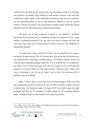 would increase the intake by the formal market and encourage investment in cold chain
and production. Eventually, better handling of milk and the extension of the cold chain
would lead to higher quality of processed milk benefiting not only the local consumers,
but also positioning Kenya to use its milk production potential to tap into regional
markets. Currently, the quality of the milk produced in Kenya hardly reaches the regional
standards, and falls substantially short of international standards.


        The exact cost of dairy processing in Kenya is very difficult to determine
considering that all financial data is confidential and that the competition is very strong,
leading to confidential treatment of any data which may uncover margins and costs. The
costs used in this study were estimated based on industry interviews and comparison to
international standards.


        As in dairy processing in general, raw milk is the most significant cost category,
accounting for approximately 50% of ex-factory price. This means that the fluctuations in
raw milk prices have a big impact on profit margins. The industry estimates for the cost
of processing (excluding packaging) range from 12 to 16 Ksh per liter. As a comparison,
the studies of the US dairy processing costs show the average cost for a US based milk
processor to be about US$0.21 per liter (approximately 14 Ksh per liter).54 While some
costs of processing in the US may be higher, such as labor, the processing itself is
probably much more efficient.


        When 12 Ksh is taken as an average cost of milk processing in Kenya and when
cost of packaging per liter (8.6 Ksh for TC and 1.45 Ksh for pouch) is added, given the
ex-factory price, the processors make an average of 10% unit profit margin for pouch
packaging and 20% for TC packaging. A higher margin for TC packaging indicates
higher willingness to pay for what is perceived as a premium product.




54
 T. J. Dalton, G. K. Criner, and J. Halloran, Fluid Milk Processing Costs: Current State and Comparisons,
American Dairy Science Association (2002)



                                                                     A report by TechnoServe Kenya for the
                                                                    East Africa Dairy Development Program    24
 